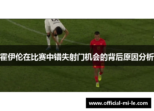 霍伊伦在比赛中错失射门机会的背后原因分析