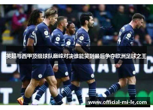 英超与西甲顶级球队巅峰对决谁能笑到最后争夺欧洲足球之王 英超与西甲顶级球队巅峰对决谁能笑到最后争夺欧洲足球之王