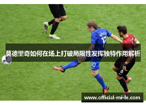 莫德里奇如何在场上打破局限性发挥独特作用解析 莫德里奇如何在场上打破局限性发挥独特作用解析