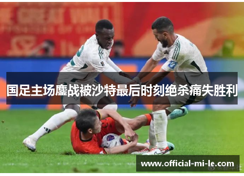 国足主场鏖战被沙特最后时刻绝杀痛失胜利