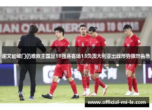 谢文能破门仍难救主国足18强赛客场13负澳大利亚出线形势骤然告急 谢文能破门仍难救主国足18强赛客场13负澳大利亚出线形势骤然告急